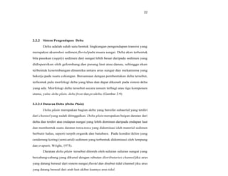 22
2.2.2 Sistem Pengendapan Delta
Delta adalah salah satu bentuk lingkungan pengendapan transisi yang
merupakan akumulasi sedimen fluvialpada muara sungai. Delta akan terbentuk
bila pasokan (supply) sedimen dari sungai lebih besar daripada sedimen yang
didispersikan oleh gelombang dan pasang laut atau danau, sehingga akan
terbentuk keseimbangan dinamika antara arus sungai dan mekanisma yang
bekerja pada suatu cekungan. Bersamaan dengan pembentukan delta tersebut,
terbentuk pula morfologi delta yang khas dan dapat dikenali pada sistem delta
yang ada. Morfologi delta tersebut secara umum terbagi atas tiga komponen
utama, yaitu: delta plain, delta front danprodelta. (Gambar 2.9)
2.2.2.1 Dataran Delta (Delta Plain)
Delta plain merupakan bagian delta yang bersifat subaerial yang terdiri
dari channel yang sudah ditinggalkan. Delta plainmerupakan baigan daratan dari
delta dan terdiri atas endapan sungai yang lebih dominan daripada endapan lautdelta dan terdiri atas endapan sungai yang lebih dominan daripada endapan laut
dan membentuk suatu daratan rawa-rawa yang didominasi oleh material sedimen
berbutir halus, seperti serpih organik dan batubara. Pada kondisi iklim yang
cenderung kering (semi-arid) sedimen yang terbentuk didominasi oleh lempung
dan evaporit. Wright, 1975).
Daratan delta plain tersebut ditoreh oleh saluran saluran sungai yang
bercabang-cabang yang dikenal dengan sebutan distributaries channeljika arus
yang datang berasal dari sistem sungai fluvial dan disebut tidal channel jika arus
yang datang berasal dari arah laut akibat kuatnya arus tidal.
 