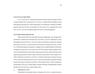 24
2.2.2.1.2 Lower Delta Plain
Lower delta plain terletak pada daerah dimana terjadi interaksi antara
sungai dengan laut, yaitu dari low tidemark sampai batas kehadiran yang
dipengaruhi pasang-surut. Pada lingkungan ini endapannya meliputi endapan
pengisi teluk (bay fill deposit) meliputi interdistributary bay, tanggul alam, rawa
dan crevasse slay, serta endapan pengisidistributary yang ditinggalkan.
2.2.2.2 Muka Delta (Delta Front)
Muka delta (Delta front) terbentuk pada lingkungan laut dangkal dan
akumulasi sedimennya berasal dari distributary channel. Batupasir yang
diendapakan dari distributary channel tersebut membentuk endapan bar diujung
muara dari distributary channel tersebut, atau biasanya disebut distributary mouth
bar. Pada penampang stratigrafi, endapan bar memperlihatkan distribusi
mengkasar kearah atas (coarsening upward). Bar tersebut dapat menjadi suatu
reservoir hidrokarbon yang baik tergantung tipe delta yang terbentuk dan
trgantung juga pada rata-rata suplai sedimen yang dibawa oleh sungai (river
influx). Diantara distributary mouth bar tersebut terakumulasi lempung lanauan
(silty mud) atau lempung pasiran (sandy mud) yang bergradasi menjadi lempung
kearah lepas pantai. Menurut Coleman (1969) dalam Fisher (1969), lingkungan
pengendapan delta front dapat dibagi menjadi beberapa sublingkungan dengan
karakteristik asosiasi fasies yang berbeda, yaitu :
Subaqueous Levees
Merupakan kenampakan fasies endapan delta front yang berasosiasi
 