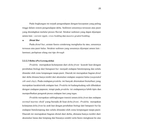 25
Pada lingkungan ini terjadi pengendapan dengan kecepatan yang paling
tinggi dalam sistem pengendapan delta. Sedimen umumnya tersusun atas pasir
yang diendapkan melalui proses fluvial. Strukur sedimen yang dapat dijumpai
antara lain : current ripple, cross bedding dan massive graded bedding.
Distal Bar
Pada distal bar, urutan fasies cenderung menghalus ke atas, umumnya
tersusun atas pasir halus. Struktur sedimen yang umumnya dijumpai antara lain :
laminasi, perlapisan silang siur tipe through
2.2.2.3 Delta (Pro Lereng delta)
Prodelta merupakan kelanjutan dari delta front kearah laut dengan
perubahan litologi dari batupasir bar menjadi endapan batulempung dan selalu
ditandai oleh zona lempungan tanpa pasir. Daerah ini merupakan bagian distal
dari delta dimana hanya terdiri dari akumulasi endapan suspensi halus (suspended
silt and clay). Pada endapan prodelta ini banyak ditemukan bioturbasi yang
merupakan karakteristik endapan laut. Prodelta ini kadang-kadang sulit dibedakan
dengan endapan paparan, tetapi pada prodelta ini endapannya lebih tipis dan
memperlhatkan pengaruh proses endapan laut yang tegas.
Prodelta merupakan sublingkungan transisi antara delta front dan endapan
normal marine shelf yang berada di luar delta front. Prodelta merupakan
kelanjutan delta front ke arah laut dengan perubahan litologi dari batupasir bar ke
endapan batulempung dan selalu ditandai oleh zona lempungan tanpa pasir.
Daerah ini merupakan bagian distal dari delta, dimana hanya terdiri dari
akumulasi lanau dan lempung dan biasanya sendiri serta fasies mengkasar ke atas
 