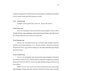 29
campuran lempung dan material-material non-konduktif, konduktifitas dihasilkan
oleh air formasi tetapi juga oleh lempung itu sendiri.
2.3.4. Porosity Logs
Terdapat 3 jenis log porositas, yaitu sonic, density, dan neutron.
2.3.4.1 Sonic Log
Sonic log merupakan suatu log porositas yang mengukur interval waktu
i formasi
dan unitnya adalah microsecond per foot (µsec/ft).
2.3.4.2 Density Log
Density log merupakan suatu log porositas yang mengukur densitas
elektron suatu formasi (Gambar 2.11). Densitas elektron formasi ini berkaitan
dengan bulk density b) formasi dalam g/cc dan dapat dikaitkan juga dengan
porositas formasi.
2.3.4.3 Neutron Log
Neutron log merupakan suatu log porositas yang mengukur konsentrasi
ion hidrogen dalam formasi. Dalam formasi yang tidak mengandung lempung
dimana porositas diisi oleh air, neutron log dapat dikaitkan dengan porositas yang
diisi oleh air.
Dalam reservoir gas, neutron log akan mencatat porositas yang rendah
dibandingkan dengan porositas formasi sebenarnya karena gas memiliki
 