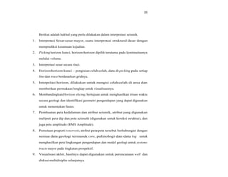 35
Berikut adalah hal-hal yang perlu dilakukan dalam interpretasi seismik.
1. Interpretasi Sesar-sesar mayor, suatu interpretasi struktural dasar dengan
memprediksi kesamaan kejadian.
2. Picking horizon kunci, horizon-horizon dipilih terutama pada kontinuitasnya
melalui volume.
3. Interpretasi sesar secara rinci.
4. Horizon-horizon kunci pengisian celah-celah, data di-picking pada setiap
linedan trace berdasarkan gridnya.
5. Interpolasi horizon, dilakukan untuk mengisi celah-celah di area dan
memberikan permukaan lengkap untuk visualisasinya.
6. Membandingkan/Horizon slicing, bertujuan untuk menghasilkan irisan waktu
secara geologi dan identifikasi geometri pengendapan yang dapat digunakan
untuk menentukan fasies.
7. Pembuatan peta kedalaman dan atribut seismik, atribut yang digunakan
meliputi peta dip dan peta azimuth (digunakan untuk koreksi struktur), dan
juga peta amplitudo (RMS Amplitude).
8. Pemetaan properti reservoir, atribut peta-peta tersebut berhubungan dengan
semua data geologi termasuk core, palinologi dan data log untuk
menghasilkan peta lingkungan pengendapan dan model geologi untuk systems
tracts mayor pada tingkatan prospektif.
9. Visualisasi akhir, hasilnya dapat digunakan untuk perencanaan well dan
diskusimultidisiplin selanjutnya.
 