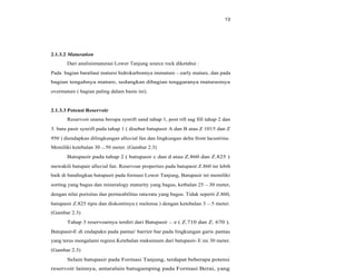 13
2.1.3.2 Maturation
Dari analisismaturasi Lower Tanjung source rock diketahui :
Pada bagian baratlaut matursi hidrokarbonnya immature early mature, dan pada
bagian tengahnya mature, sedangkan dibagian tenggaranya maturasinya
overmature ( bagian paling dalam basin ini).
2.1.3.3 Potensi Reservoir
Reservoir utama berupa synrift sand tahap 1, post rift sag fill tahap 2 dan
3. batu pasir synrift pada tahap 1 ( disebut batupasir A dan B atau Z 1015 dan Z
950 ) diendapkan dilingkungan alluvial fan dan lingkungan delta front lacustrine.
Memiliki ketebalan 30 50 meter. (Gambar 2.3)
Batupasir pada tahap 2 ( batupasir c dan d atau Z.860 dan Z.825 )
mewakili batupair alluvial fan. Reservoar properties pada batupasir Z.860 ini lebih
baik di bandingkan batupasir pada formasi Lower Tanjung, Batupasir ini memiliki
sorting yang bagus dan mineralogy maturity yang bagus, ketbalan 25 30 meter,
dengan nilai porisitas dan permeabilitas rata-rata yang bagus. Tidak seperti Z.860,
batupasir Z.825 tipis dan diskontinyu ( melensa ) dengan ketebalan 3 5 meter.
(Gambar 2.3)
Tahap 3 reservoarnya terdiri dari Batupasir e ( Z.710 dan Z. 670 ).
Batupasir-E di endapakn pada pantai/ barrier bar pada lingkungan garis pantau
yang terus mengalami regresi.Ketebalan maksimum dari batupasir- E ini 30 meter.
(Gambar 2.3)
Selain batupasir pada Formasi Tanjung, terdapat beberapa potensi
reservoir lainnya, antaralain batugamping pada Formasi Berai, yang
 