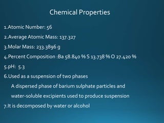 Chemical Properties
1.Atomic Number: 56
2.Average Atomic Mass: 137.327
3.Molar Mass: 233.3896 g
4.Percent Composition :Ba 58.840 % S 13.738 % O 27.420 %
5.pH: 5.3
6.Used as a suspension of two phases
A dispersed phase of barium sulphate particles and
water-soluble excipients used to produce suspension
7.It is decomposed by water or alcohol
 