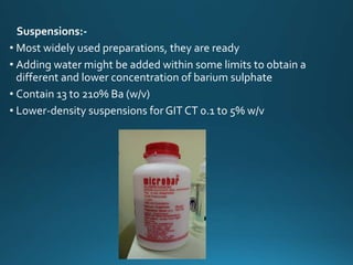 Suspensions:-
• Most widely used preparations, they are ready
• Adding water might be added within some limits to obtain a
different and lower concentration of barium sulphate
• Contain 13 to 210% Ba (w/v)
• Lower-density suspensions forGIT CT 0.1 to 5% w/v
 