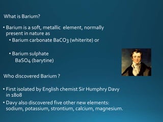 • First isolated by English chemist Sir Humphry Davy
in 1808
• Davy also discovered five other new elements:
sodium, potassium, strontium, calcium, magnesium.
• Barium is a soft, metallic element, normally
present in nature as
• Barium carbonate BaCO3 (whiterite) or
• Barium sulphate
BaSO4 (barytine)
Who discovered Barium ?
What is Barium?
 