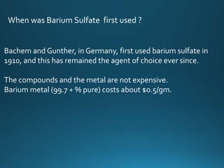When was Barium Sulfate first used ?
Bachem and Gunther, in Germany, first used barium sulfate in
1910, and this has remained the agent of choice ever since.
The compounds and the metal are not expensive.
Barium metal (99.7 + % pure) costs about $0.5/gm.
 