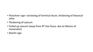 • Fleischner sign: narrowing of terminal ileum, thickening of ileocecal
valve
• Thickening of caecum
• Pulled up caecum (away from RT iliac fossa- due to fibrosis of
mesocolon)
• Stierlin sign
 