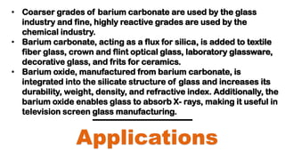Applications
• Coarser grades of barium carbonate are used by the glass
industry and fine, highly reactive grades are used by the
chemical industry.
• Barium carbonate, acting as a flux for silica, is added to textile
fiber glass, crown and flint optical glass, laboratory glassware,
decorative glass, and frits for ceramics.
• Barium oxide, manufactured from barium carbonate, is
integrated into the silicate structure of glass and increases its
durability, weight, density, and refractive index. Additionally, the
barium oxide enables glass to absorb X- rays, making it useful in
television screen glass manufacturing.
 