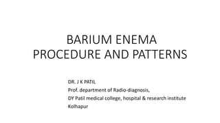 BARIUM ENEMA
PROCEDURE AND PATTERNS
DR. J K PATIL
Prof. department of Radio-diagnosis,
DY Patil medical college, hospital & research institute
Kolhapur
 