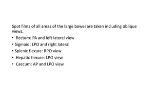 Spot films of all areas of the large bowel are taken including oblique
views.
• Rectum: PA and left lateral view
• Sigmoid: LPO and right lateral
• Splenic flexure: RPO view
• Hepatic flexure: LPO view
• Caecum: AP and LPO view
 