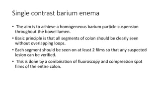 Single contrast barium enema
• The aim is to achieve a homogeneous barium particle suspension
throughout the bowel lumen.
• Basic principle is that all segments of colon should be clearly seen
without overlapping loops.
• Each segment should be seen on at least 2 films so that any suspected
lesion can be verified.
• This is done by a combination of fluoroscopy and compression spot
films of the entire colon.
 