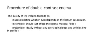 Procedure of double-contrast enema
The quality of the images depends on
- mucosal coating which in turn depends on the barium suspension.
- distension ( should just efface the normal mucosal folds )
- projection ( ideally without any overlapping loops and with lesions
in profile )
 