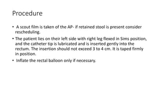 Procedure
• A scout film is taken of the AP- if retained stool is present consider
rescheduling.
• The patient lies on their left side with right leg flexed in Sims position,
and the catheter tip is lubricated and is inserted gently into the
rectum. The insertion should not exceed 3 to 4 cm. It is taped firmly
in position.
• Inflate the rectal balloon only if necessary.
 