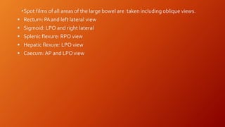 •Spot films of all areas of the large bowel are taken including oblique views.
 Rectum: PAand left lateral view
 Sigmoid: LPO and right lateral
 Splenic flexure: RPO view
 Hepatic flexure: LPO view
 Caecum:AP and LPOview
 