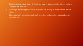  It is the radiographic study of the large bowel by administration of barium
through the rectum.
 The major advantage of barium enema is its ability to examine the entire
colon.
 It is reasonably accurate, minimally invasive and requires no sedation on
routine basis.
 