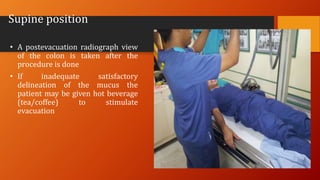 Supine position
• A postevacuation radiograph view
of the colon is taken after the
procedure is done
• If inadequate satisfactory
delineation of the mucus the
patient may be given hot beverage
(tea/coffee) to stimulate
evacuation
 