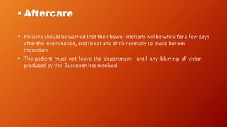  Aftercare
 Patients should be warned that their bowel motions will be white for a few days
after the examination, and to eat and drink normally to avoid barium
impaction.
 The patient must not leave the department until any blurring of vision
produced by the Buscopan has resolved.
 