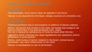 • What are the Advantages & disadvantages?
• ADVANTAGES:
Non absorbable, hence barium does not degrade in the bowel.
Barium is not absorbed into the blood, allergic reactions are extremely rare.
• DISADVANTAGES:
Chemical peritonitis due to extravasation of additives of barium sulphate.
Rarely, the barium that remains in the colon can harden into clumps & can
cause an obstruction in the gastrointestinal tract, called barium inspissation.
This risk is reduced by taking plenty of fluids by mouth after the test.
Aggressive bowel cleansing may cause hypokalemia (low potassium) and/or
dehydration in some patients.
Rarely, small clumps of barium retained in the bowel, termed barium
granulomas, may cause inflammation in the colon.
Barium encephalopathy in case of perforation.
 