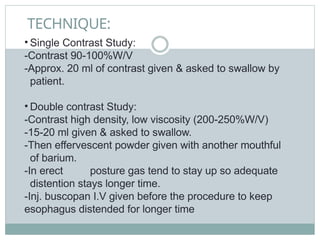 TECHNIQUE:
• Single Contrast Study:
-Contrast 90-100%W/V
-Approx. 20 ml of contrast given & asked to swallow by
patient.
• Double contrast Study:
-Contrast high density, low viscosity (200-250%W/V)
-15-20 ml given & asked to swallow.
-Then effervescent powder given with another mouthful
of barium.
-In erect posture gas tend to stay up so adequate
distention stays longer time.
-Inj. buscopan I.V given before the procedure to keep
esophagus distended for longer time
 