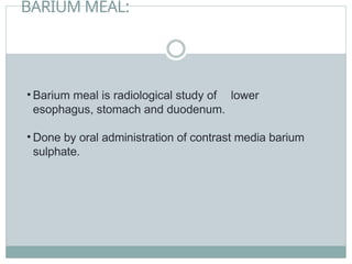 BARIUM MEAL:
• Barium meal is radiological study of lower
esophagus, stomach and duodenum.
• Done by oral administration of contrast media barium
sulphate.
 