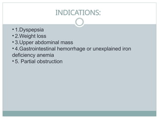 INDICATIONS:
• 1.Dyspepsia
• 2.Weight loss
• 3.Upper abdominal mass
• 4.Gastrointestinal hemorrhage or unexplained iron
deficiency anemia
• 5. Partial obstruction
 