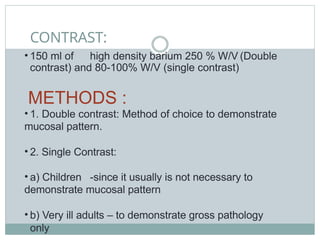 CONTRAST:
• 150 ml of high density barium 250 % W/V (Double
contrast) and 80-100% W/V (single contrast)
METHODS :
• 1. Double contrast: Method of choice to demonstrate
mucosal pattern.
• 2. Single Contrast:
• a) Children -since it usually is not necessary to
demonstrate mucosal pattern
• b) Very ill adults – to demonstrate gross pathology
only
 