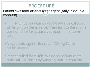 PROCEDURE
Patient swallows effervescent agent (only in double
contrast)
• High density barium(250% w/v) is swallowed
while lyingon the left side. Then turn to the supine
position. If reflux is observed spot films are
taken
• A hypotonic agent –Buscopan(20 mg I.V ) is
administered
• Patient rolled from side to side so barium coats
mucosal surfaces by washing mucus from the
gastric mucosa
 