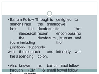 • Barium Follow Through is designed to
demonstrate the smallbowel
from the duodenumto the
ileoceacal region encompassing
the duodenum , jejunum and
ileum including the
junctions superiorly
with the stomach and inferiorly with
the ascending colon.
• Also known as barium meal follow
through (BMFT) & small bowel follow
 
