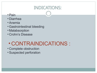 INDICATIONS:
• Pain
• Diarrhea
• Anemia
• Gastrointestinal bleeding
• Malabsorption
• Crohn’s Disease
• CONTRAINDICATIONS :
• Complete obstruction
• Suspected perforation
 