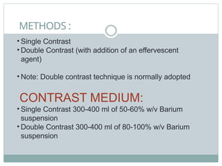 METHODS :
• Single Contrast
• Double Contrast (with addition of an effervescent
agent)
• Note: Double contrast technique is normally adopted
CONTRAST MEDIUM:
• Single Contrast 300-400 ml of 50-60% w/v Barium
suspension
• Double Contrast 300-400 ml of 80-100% w/v Barium
suspension
 