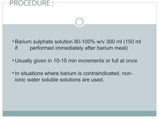 PROCEDURE :
• Barium sulphate solution 80-100% w/v 300 ml (150 ml
if performed immediately after barium meal)
• Usually given in 10-15 min increments or full at once
• In situations where barium is contraindicated, non-
ionic water soluble solutions are used.
 