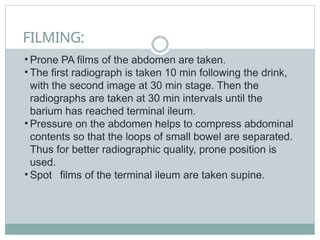 FILMING:
• Prone PA films of the abdomen are taken.
• The first radiograph is taken 10 min following the drink,
with the second image at 30 min stage. Then the
radiographs are taken at 30 min intervals until the
barium has reached terminal ileum.
• Pressure on the abdomen helps to compress abdominal
contents so that the loops of small bowel are separated.
Thus for better radiographic quality, prone position is
used.
• Spot films of the terminal ileum are taken supine.
 