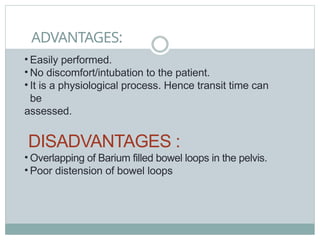 ADVANTAGES:
• Easily performed.
• No discomfort/intubation to the patient.
• It is a physiological process. Hence transit time can
be
assessed.
DISADVANTAGES :
• Overlapping of Barium filled bowel loops in the pelvis.
• Poor distension of bowel loops
 