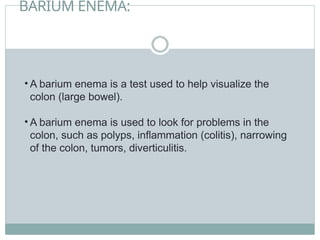 BARIUM ENEMA:
• A barium enema is a test used to help visualize the
colon (large bowel).
• A barium enema is used to look for problems in the
colon, such as polyps, inflammation (colitis), narrowing
of the colon, tumors, diverticulitis.
 