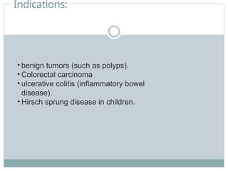 Indications:
• benign tumors (such as polyps).
• Colorectal carcinoma
• ulcerative colitis (inflammatory bowel
disease).
• Hirsch sprung disease in children.
 