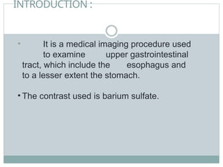INTRODUCTION :
• It is a medical imaging procedure used
to examine upper gastrointestinal
tract, which include the esophagus and
to a lesser extent the stomach.
• The contrast used is barium sulfate.
 
