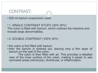 CONTRAST:
• 500 ml barium suspension used
• 1. SINGLE CONTRAST STUDY (20% W/V)
The colon is filled with barium, which outlines the intestine and
reveals large abnormalities.
• 2. DOUBLE CONTRAST (100% W/V)
• the colon is first filled with barium
• then the barium is drained out, leaving only a thin layer of
barium on the wall of the colon.
• The colon is then filled with air. This provides a detailed
view of the inner surface of the colon, making it easier to see
narrowed areas (strictures), diverticula, or inflammation.
 