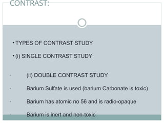 CONTRAST:
• TYPES OF CONTRAST STUDY
• (i) SINGLE CONTRAST STUDY
• (ii) DOUBLE CONTRAST STUDY
• Barium Sulfate is used (barium Carbonate is toxic)
• Barium has atomic no 56 and is radio-opaque
• Barium is inert and non-toxic
 