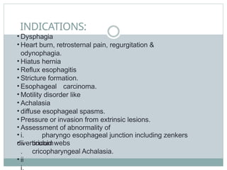 INDICATIONS:
• Dysphagia
• Heart burn, retrosternal pain, regurgitation &
odynophagia.
• Hiatus hernia
• Reflux esophagitis
• Stricture formation.
• Esophageal carcinoma.
• Motility disorder like
• Achalasia
• diffuse esophageal spasms.
• Pressure or invasion from extrinsic lesions.
• Assessment of abnormality of
• i. pharyngo esophageal junction including zenkers
diverticulum
• ii
.
• ii
cricoid webs
cricopharyngeal Achalasia.
 