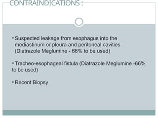 CONTRAINDICATIONS :
• Suspected leakage from esophagus into the
mediastinum or pleura and peritoneal cavities
(Diatrazole Meglumine - 66% to be used)
• Tracheo-esophageal fistula (Diatrazole Meglumine -66%
to be used)
• Recent Biopsy
 