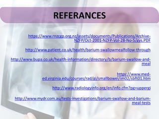 https://www.rnzcgp.org.nz/assets/documents/Publications/Archive-
NZFP/Oct-2001-NZFP-Vol-28-No-5/gys.PDF
http://www.patient.co.uk/health/barium-swallowmealfollow-through
http://www.bupa.co.uk/health-information/directory/b/barium-swallow-and-
meal
https://www.med-
ed.virginia.edu/courses/rad/gi/smallbowel/im02/sbft01.htm
http://www.radiologyinfo.org/en/info.cfm?pg=uppergi
http://www.mydr.com.au/tests-investigations/barium-swallow-and-barium-
meal-tests
REFERANCES
 