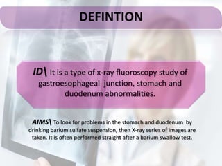 DEFINTION
AIMS To look for problems in the stomach and duodenum by
drinking barium sulfate suspension, then X-ray series of images are
taken. It is often performed straight after a barium swallow test.
ID It is a type of x-ray fluoroscopy study of
gastroesophageal junction, stomach and
duodenum abnormalities.
 