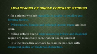 ADVANTAGES OF SINGLE CONTRAST STUDIES
• for patients who are immobile or unable to swallow gas
forming tablets.
• Pylorospasm, fistulae and enlarged gastric rugae are best
seen.
• Filling defects due to large masses in pyloric and duodenal
region are more easily seen than in double contrast
• It is the procedure of choice to examine patients with
suspected gastric or duodenal obstruction.
 