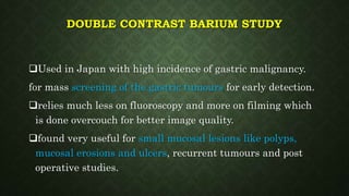 DOUBLE CONTRAST BARIUM STUDY
Used in Japan with high incidence of gastric malignancy.
for mass screening of the gastric tumours for early detection.
relies much less on fluoroscopy and more on filming which
is done overcouch for better image quality.
found very useful for small mucosal lesions like polyps,
mucosal erosions and ulcers, recurrent tumours and post
operative studies.
 