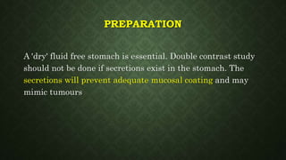 PREPARATION
A 'dry' fluid free stomach is essential. Double contrast study
should not be done if secretions exist in the stomach. The
secretions will prevent adequate mucosal coating and may
mimic tumours
 