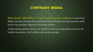 CONTRAST MEDIA
High density (200-250% w /v) low viscosity barium sulphate is essential.
High viscosity barium does not flow well and does not coat mucosa well,
hence can produce apparent mucosal lesions.
Antifoaming agents which are added to barium suspension prevent air
bubble formation. Air bubbles can mimic polyps.
 