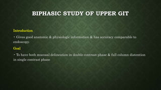 BIPHASIC STUDY OF UPPER GIT
Introduction
• Gives good anatomic & physiologic information & has accuracy comparable to
endoscopy.
Goal
• To have both mucosal delineation in double contrast phase & full column distention
in single contrast phase
 