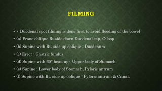 FILMING
• • Duodenal spot filming is done first to avoid flooding of the bowel
• (a) Prone oblique Rt.side down Duodenal cap, C-loop
• (b) Supine with Rt. side up oblique : Duodenum
• (c) Erect - Gastric fundus
• (d) Supine with 60° head up- Upper body of Stomach
• (e) Supine - Lower body of Stomach, Pyloric antrum
• (f) Supine with Rt. side up oblique : Pyloric antrum & Canal.
 