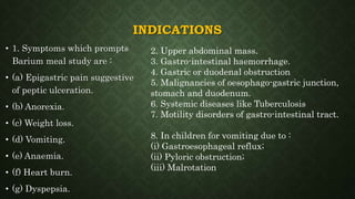 INDICATIONS
• 1. Symptoms which prompts
Barium meal study are :
• (a) Epigastric pain suggestive
of peptic ulceration.
• (b) Anorexia.
• (c) Weight loss.
• (d) Vomiting.
• (e) Anaemia.
• (f) Heart burn.
• (g) Dyspepsia.
2. Upper abdominal mass.
3. Gastro-intestinal haemorrhage.
4. Gastric or duodenal obstruction
5. Malignancies of oesophago-gastric junction,
stomach and duodenum.
6. Systemic diseases like Tuberculosis
7. Motility disorders of gastro-intestinal tract.
8. In children for vomiting due to :
(i) Gastroesophageal reflux;
(ii) Pyloric obstruction;
(iii) Malrotation
 