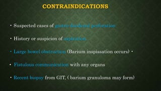 CONTRAINDICATIONS
• Suspected cases of gastro-duodenal perforation
• History or suspicion of aspiration.
• Large bowel obstruction (Barium inspissation occurs) •
• Fistulous communication with any organs
• Recent biopsy from GIT, ( barium granuloma may form)
 